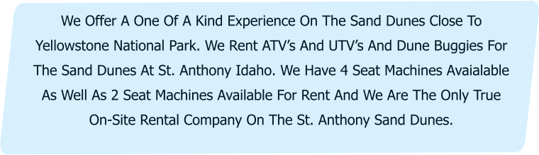 We Offer A One Of A Kind Experience On The Sand Dunes Close To Yellowstone National Park. We Rent ATV’s And UTV’s And Dune Buggies For The Sand Dunes At St. Anthony Idaho. We Have 4 Seat Machines Avaialable As Well As 2 Seat Machines Available For Rent And We Are The Only True On-Site Rental Company On The St. Anthony Sand Dunes.