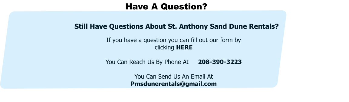 Have A Question? If you have a question you can fill out our form by clicking HERE  You Can Reach Us By Phone At     208-390-3223  You Can Send Us An Email At Pmsdunerentals@gmail.com  Still Have Questions About St. Anthony Sand Dune Rentals?